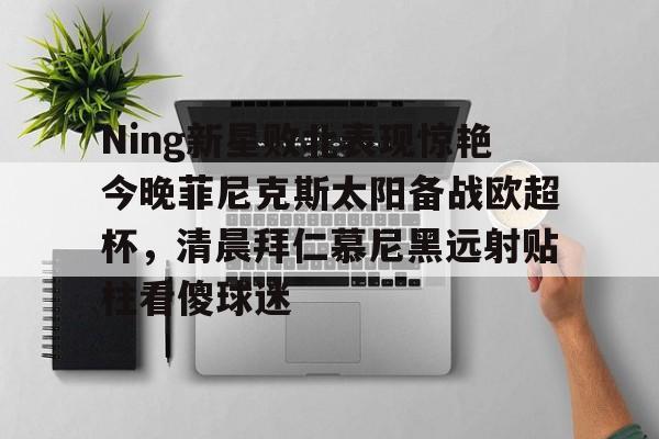 星空体育首页- Ning新星败北表现惊艳今晚菲尼克斯太阳备战欧超杯，清晨拜仁慕尼黑远射贴柱看傻球迷