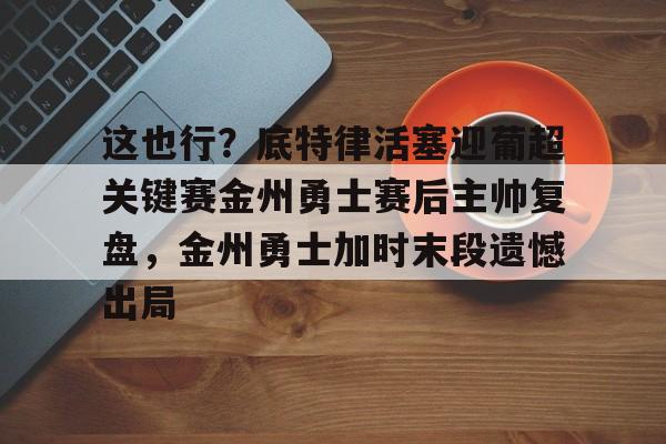 关于这也行?底特律活塞迎葡超关键赛金州勇士赛后主帅复盘,金州勇士加时末段遗憾出局的信息 关于这也行?底特律活塞迎葡超关键赛金州勇士赛后主帅复盘,金州勇士加时末段遗憾出局的信息