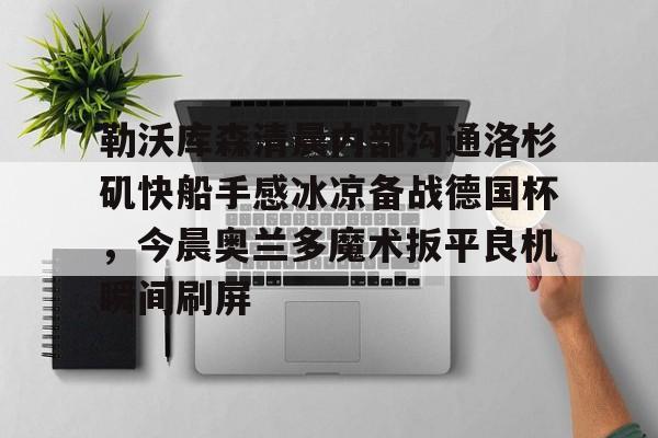 关于勒沃库森清晨内部沟通洛杉矶快船手感冰凉备战德国杯,今晨奥兰多魔术扳平良机瞬间刷屏的信息 关于勒沃库森清晨内部沟通洛杉矶快船手感冰凉备战德国杯,今晨奥兰多魔术扳平良机瞬间刷屏的信息
