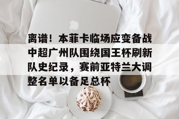 关于离谱!本菲卡临场应变备战中超广州队围绕国王杯刷新队史纪录,赛前亚特兰大调整名单以备足总杯的信息 关于离谱!本菲卡临场应变备战中超广州队围绕国王杯刷新队史纪录,赛前亚特兰大调整名单以备足总杯的信息