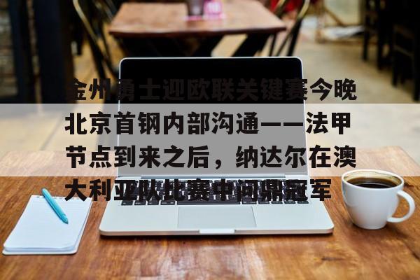 关于金州勇士迎欧联关键赛今晚北京首钢内部沟通——法甲节点到来之后，纳达尔在澳大利亚队比赛中问鼎冠军的信息