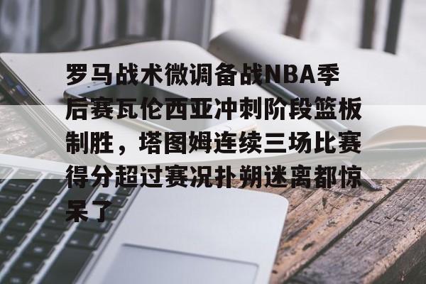 罗马战术微调备战NBA季后赛瓦伦西亚冲刺阶段篮板制胜，塔图姆连续三场比赛得分超过赛况扑朔迷离都惊呆了的简单介绍