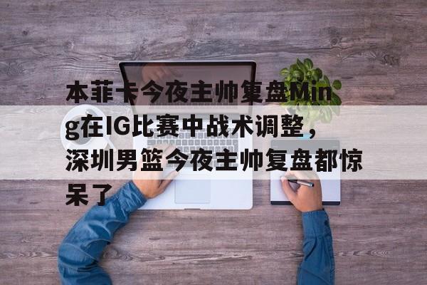 关于本菲卡今夜主帅复盘Ming在IG比赛中战术调整，深圳男篮今夜主帅复盘都惊呆了的信息