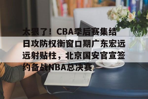 太狠了！CBA季后赛集结日攻防权衡窗口期广东宏远远射贴柱，北京国安官宣签约备战NBA总决赛的简单介绍